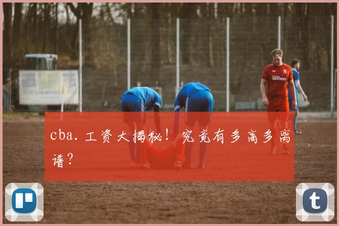 cba.工资大揭秘！究竟有多高多离谱？