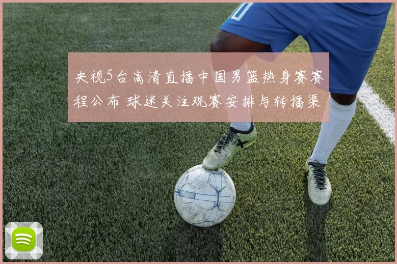 央视5台高清直播中国男篮热身赛赛程公布 球迷关注观赛安排与转播渠道