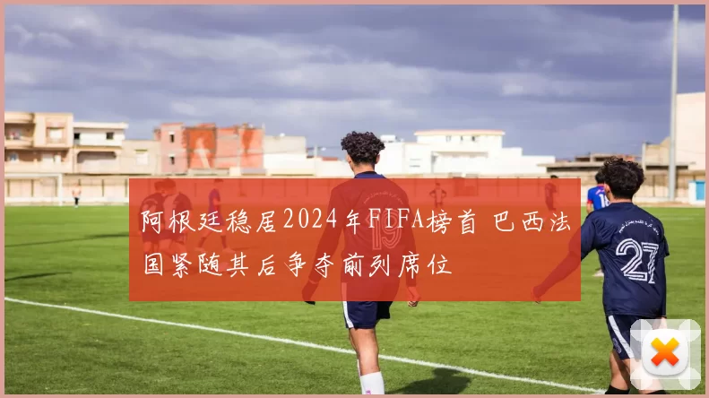 阿根廷稳居2024年FIFA榜首 巴西法国紧随其后争夺前列席位