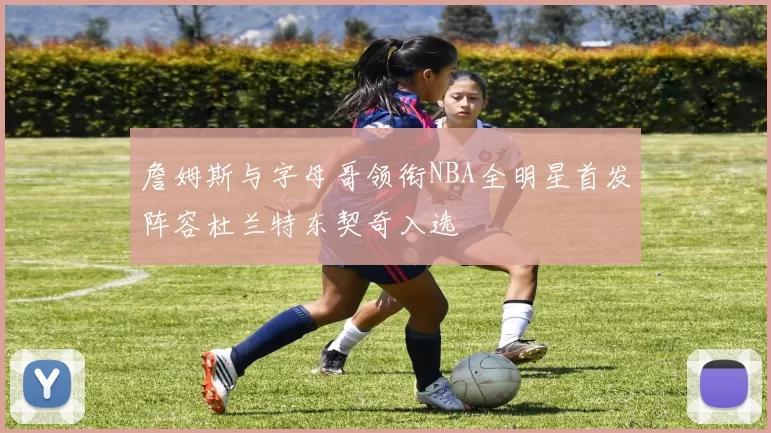 詹姆斯与字母哥领衔NBA全明星首发阵容杜兰特东契奇入选