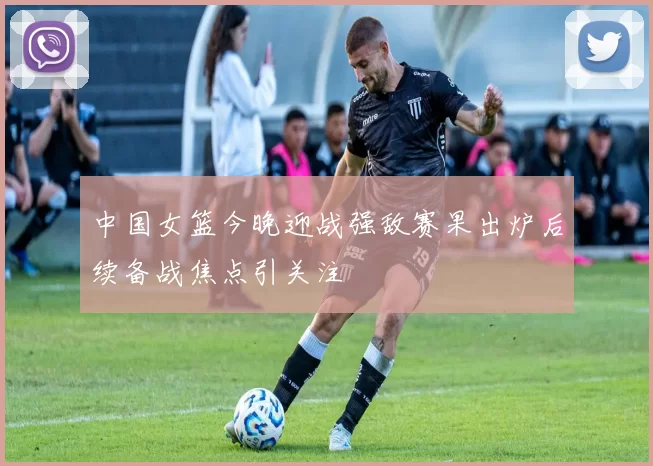 中国女篮今晚迎战强敌赛果出炉后续备战焦点引关注