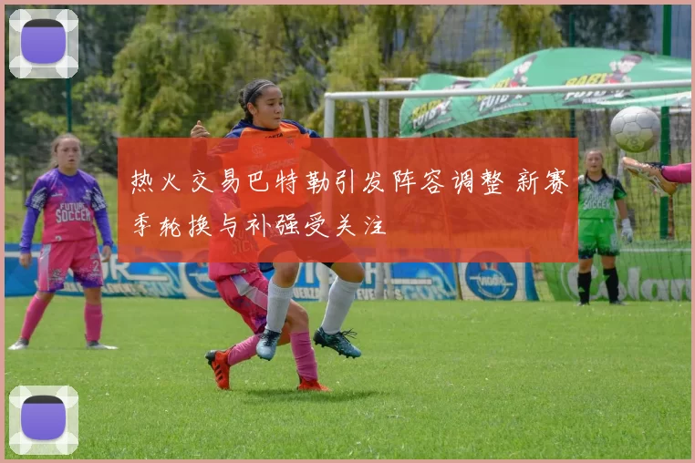 热火交易巴特勒引发阵容调整 新赛季轮换与补强受关注