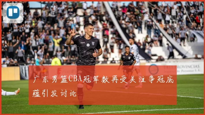 广东男篮CBA冠军数再受关注争冠底蕴引发讨论