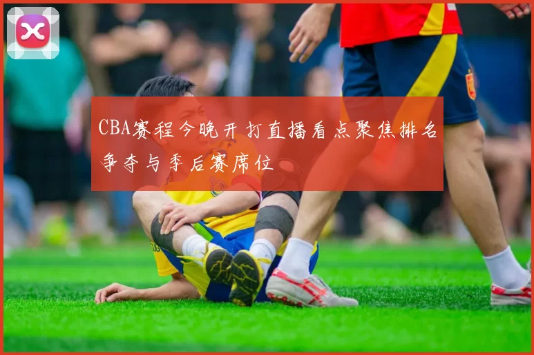 CBA赛程今晚开打直播看点聚焦排名争夺与季后赛席位