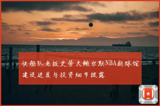 快船队老板史蒂夫鲍尔默NBA新球馆建设进度与投资细节披露