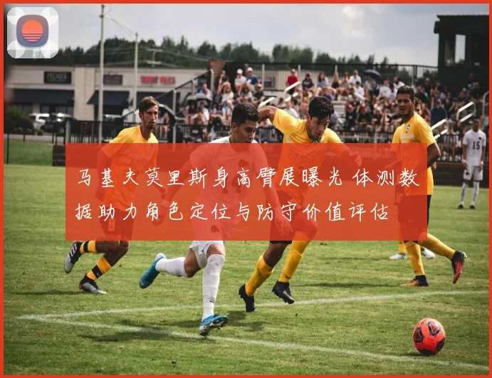 马基夫莫里斯身高臂展曝光 体测数据助力角色定位与防守价值评估