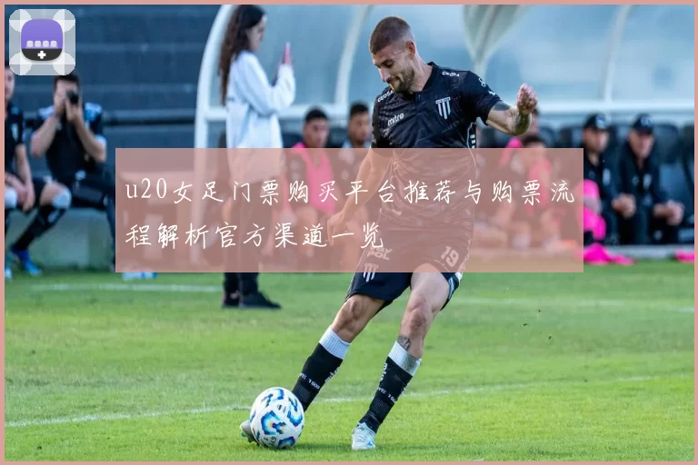 u20女足门票购买平台推荐与购票流程解析官方渠道一览