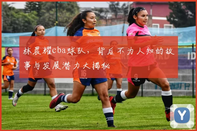 林晨耀cba球队，背后不为人知的故事与发展潜力大揭秘