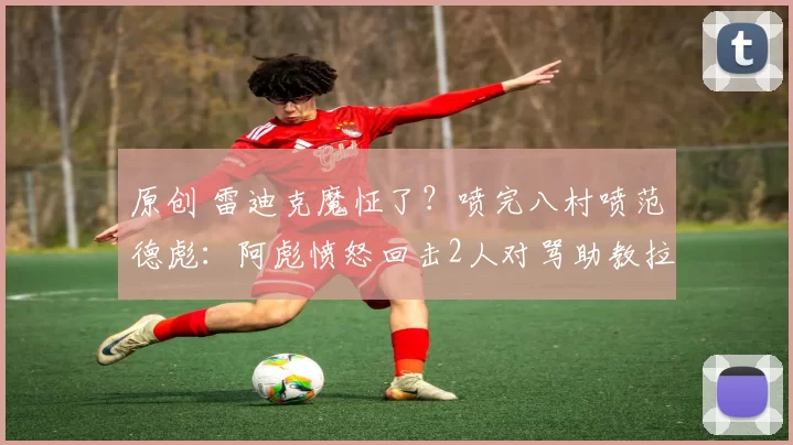 原创 雷迪克魔怔了?喷完八村喷范德彪:阿彪愤怒回击2人对骂助教拉架