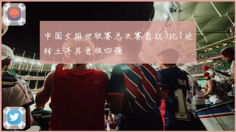 中国女排世联赛总决赛首战3比1逆转土耳其晋级四强