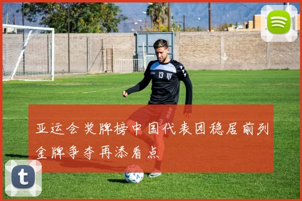 亚运会奖牌榜中国代表团稳居前列金牌争夺再添看点