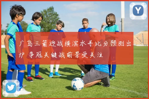 广岛三箭迎战横滨水手比分预测出炉 争冠关键战前景受关注