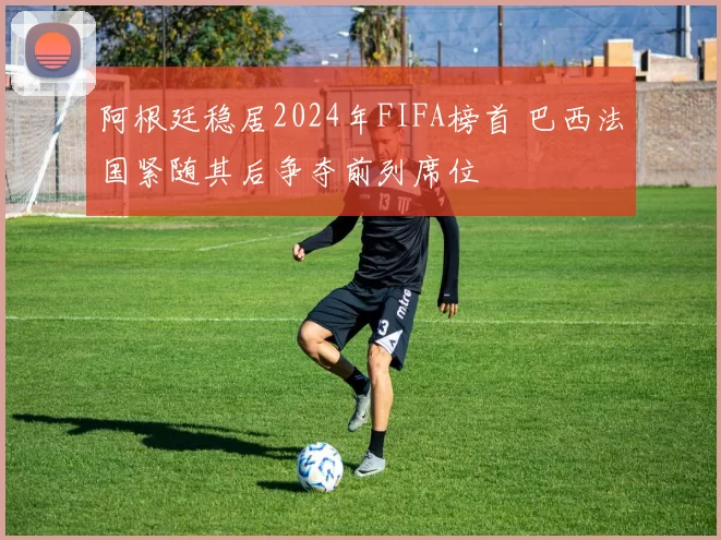 阿根廷稳居2024年FIFA榜首 巴西法国紧随其后争夺前列席位