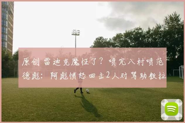 原创 雷迪克魔怔了？喷完八村喷范德彪：阿彪愤怒回击2人对骂助教拉架