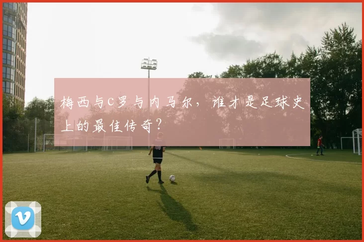 梅西与c罗与内马尔，谁才是足球史上的最佳传奇？