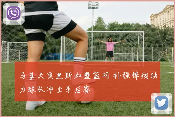 马基夫莫里斯加盟篮网 补强锋线助力球队冲击季后赛