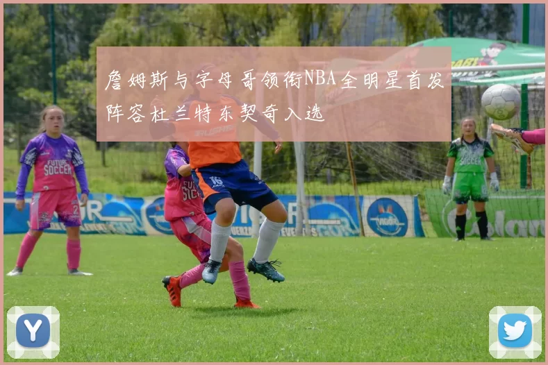 詹姆斯与字母哥领衔NBA全明星首发阵容杜兰特东契奇入选