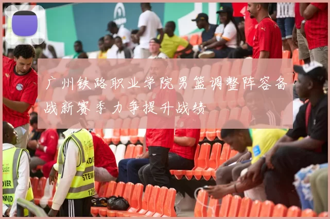 广州铁路职业学院男篮调整阵容备战新赛季力争提升战绩