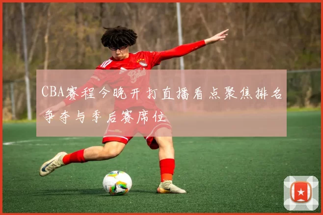 CBA赛程今晚开打直播看点聚焦排名争夺与季后赛席位