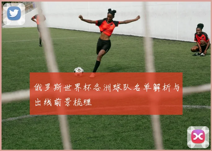 俄罗斯世界杯各洲球队名单解析与出线前景梳理