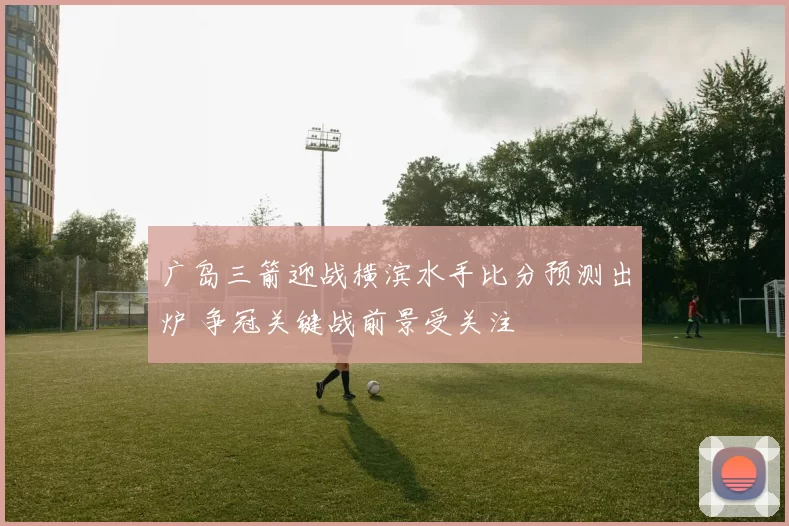 广岛三箭迎战横滨水手比分预测出炉 争冠关键战前景受关注