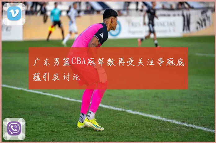 广东男篮CBA冠军数再受关注争冠底蕴引发讨论