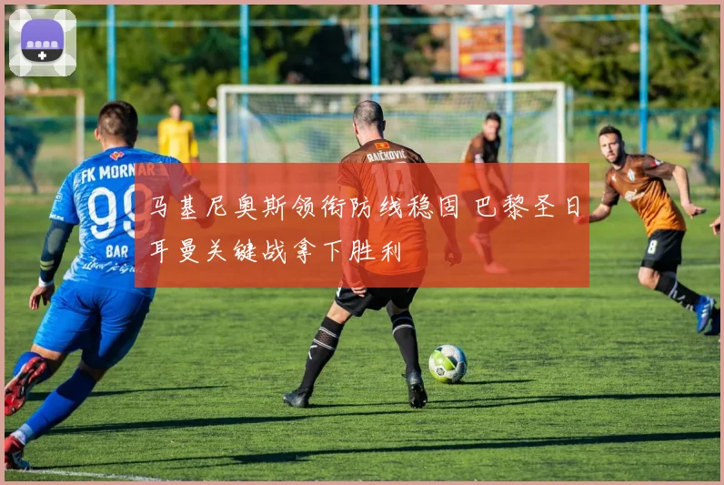马基尼奥斯领衔防线稳固 巴黎圣日耳曼关键战拿下胜利