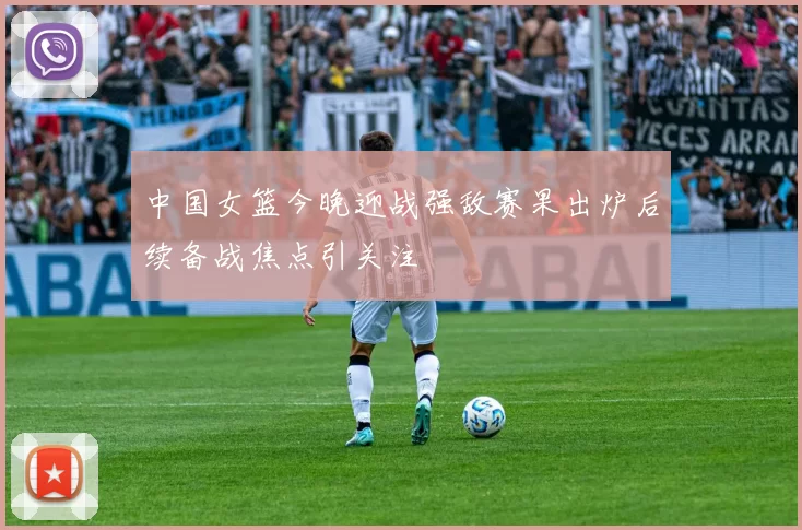 中国女篮今晚迎战强敌赛果出炉后续备战焦点引关注