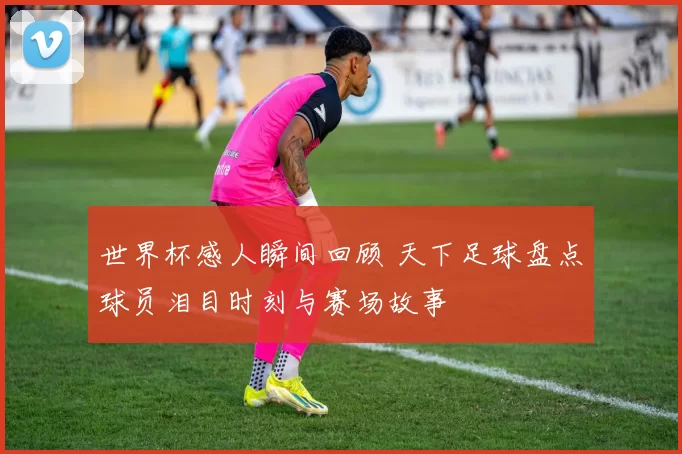 世界杯感人瞬间回顾 天下足球盘点球员泪目时刻与赛场故事
