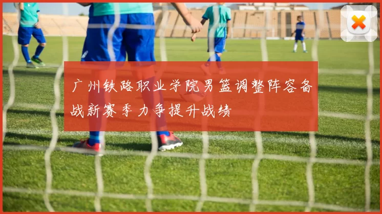 广州铁路职业学院男篮调整阵容备战新赛季力争提升战绩