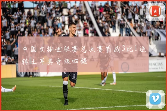 中国女排世联赛总决赛首战3比1逆转土耳其晋级四强