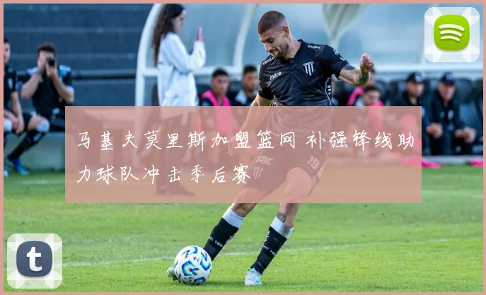 马基夫莫里斯加盟篮网 补强锋线助力球队冲击季后赛