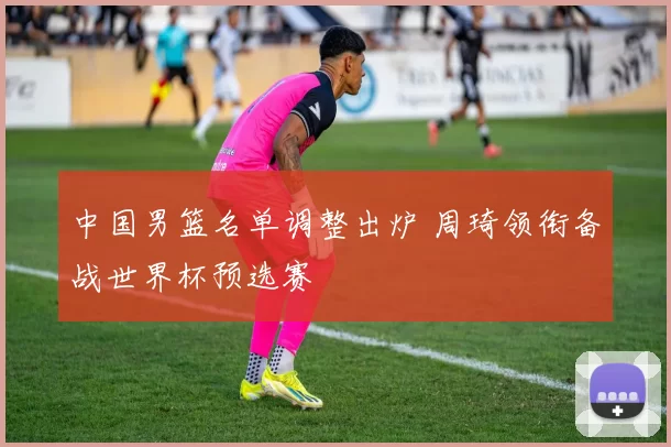 中国男篮名单调整出炉 周琦领衔备战世界杯预选赛