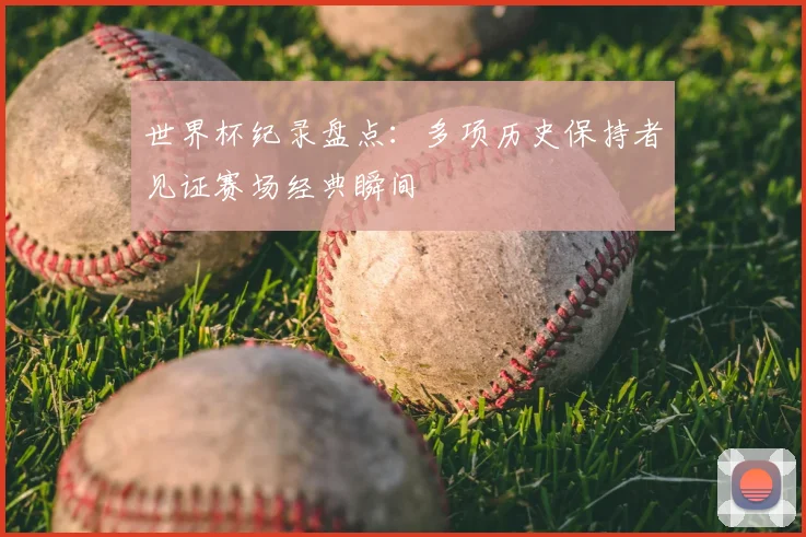 世界杯纪录盘点:多项历史保持者见证赛场经典瞬间