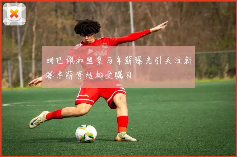 姆巴佩加盟皇马年薪曝光引关注新赛季薪资结构受瞩目