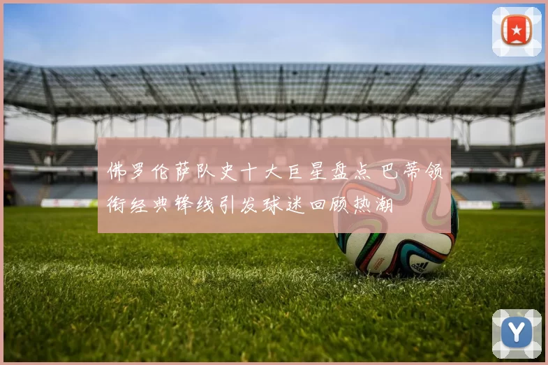 佛罗伦萨队史十大巨星盘点 巴蒂领衔经典锋线引发球迷回顾热潮